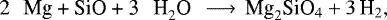 Mathematical equation: \begin{equation*}\textrm{2 \, Mg + SiO + 3 \, H}_2 \textrm{O} \, \longrightarrow \, \textrm{Mg}_2 \textrm{SiO}_4 + 3 \, \textrm{H}_2,\end{equation*}