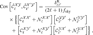 $$ \begin{aligned} \mathrm{Cov}&\left[\hat{\mathcal{C} }^\mathcal{XY} _\ell ,\hat{\mathcal{C} }^{\mathcal{X} ^{\prime } \mathcal{Y} ^{\prime }}_{\ell ^{\prime }}\right] = \frac{\delta ^\mathrm{K}_{\ell \ell ^{\prime }}}{(2 \ell + 1) f_{\rm sky}} \nonumber \\&\times \left\{ \left[\mathcal{C} ^{\mathcal{XX} ^{\prime }}_\ell + \mathcal{N} ^{\mathcal{XX} ^{\prime }}_\ell \right]\left[\mathcal{C} ^{\mathcal{YY} ^{\prime }}_{\ell ^{\prime }} + \mathcal{N} ^{\mathcal{YY} ^{\prime }}_{\ell ^{\prime }}\right] \right. \nonumber \\&\ \ + \left. \left[\mathcal{C} ^{\mathcal{XY} ^{\prime }}_\ell + \mathcal{N} ^{\mathcal{XY} ^{\prime }}_\ell \right]\left[\mathcal{C} ^{\mathcal{YX} ^{\prime }}_{\ell ^{\prime }} + \mathcal{N} ^{\mathcal{YX} ^{\prime }}_{\ell ^{\prime }}\right] \right\} \,, \end{aligned} $$