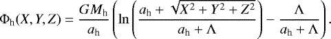 \begin{align*} \Phi_{\textrm{h}}(X,Y,Z) & = \frac{GM_{\textrm{h}}}{a_{\textrm{h}}}\left(\ln\left(\frac{a_{\textrm{h}}+\sqrt{X^{2}+Y^{2}+Z^{2}}}{a_{\textrm{h}}+\Lambda}\right)-\frac{\Lambda}{a_{\textrm{h}}+\Lambda}\right).\end{align*}
