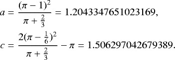 Mathematical equation: \begin{align*} a&=\frac{(\pi-1)^2}{\pi+\frac{2}{3}}=1.2043347651023169,\cr c&=\frac{2(\pi-\frac{1}{6})^2}{\pi+\frac{2}{3}}-\pi = 1.506297042679389. \end{align*}