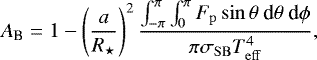Mathematical equation: \begin{equation*}A_{\textrm{B}} = 1 - \left(\frac{a}{R_{\star}} \right)^2 \frac{\int^{\pi}_{-\pi} \int^{\pi}_0 F_{\mathrm{p}} \sin\theta ~\textrm{d}\theta ~\textrm{d}\phi}{\pi \sigma_{\mathrm{SB}} T_{\mathrm{eff}}^4},\end{equation*}