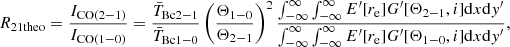 Mathematical equation: $$ \begin{aligned} R_{\rm 21theo} = \frac{I_{\rm CO(2-1)}}{I_{\rm CO(1-0)}} = \frac{\bar{T}_{\rm Bc2-1}}{\bar{T}_{\rm Bc1-0}}\left(\frac{\Theta _{1-0}}{\Theta _{2-1}}\right)^2 \frac{\int _{-\infty }^{\infty }\int _{-\infty }^{\infty }E^\prime [r_{\rm e}]G^\prime [\Theta _{2-1},i]\mathrm{d}x\mathrm{d}{ y}^\prime }{\int _{-\infty }^{\infty } \int _{-\infty }^{\infty }E^\prime [r_{\rm e}]G^\prime [\Theta _{1-0},i]\mathrm{d}x\mathrm{d}{ y}^\prime }, \end{aligned} $$