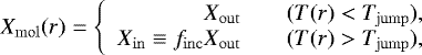 Mathematical equation: \begin{equation*}X_{\mathrm{\mathrm{mol}}}(r) = \left\{ \begin{array}{rcl} X_{\mathrm{out}} && (T(r) < T_{\mathrm{jump}}),\\ X_{\mathrm{in}} \equiv f_{\mathrm{inc}}X_{\mathrm{out}} && (T(r) > T_{\mathrm{jump}}),\\ \end{array} \right. \end{equation*}