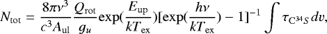 Mathematical equation: \begin{equation*} N_{\mathrm{tot}} = \frac{8\pi\nu^{3}}{c^{3}A_{\mathrm{ul}}}\frac{Q_{\mathrm{rot}}}{g_{u}}\mathrm{exp}(\frac{E_{\mathrm{up}}}{kT_{\mathrm{ex}}})[\mathrm{exp}(\frac{h\nu}{kT_{\mathrm{ex}}})-1]^{-1}\int\tau_{\mathrm{C^{34}}S}dv, \end{equation*}
