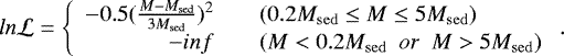 Mathematical equation: \begin{equation*} ln \mathcal{L} = \left\{ \begin{array}{rcl} -0.5(\frac{M-M_{\mathrm{sed}}}{3M_{\mathrm{sed}}})^{2} & & {(0.2M_{\mathrm{sed}}\leq M\leq 5M_{\mathrm{sed}})}\\ -inf & & {(M < 0.2M_{\mathrm{sed}}\,\,\, or\,\,\, M > 5M_{\mathrm{sed}})}\\ \end{array} \right. .\end{equation*}