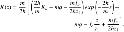 Mathematical equation: \begin{equation*}\begin{split}K(z) = \frac{m}{2h} \left[\ \left(\frac{2h}{m}K_o - mg - \frac{m f_o}{2 h z_1}\right)exp\left(-\frac{2h}{m}z\right) + \right. \ \ \ \\ \left. mg - f_o\frac{z}{z_1} + \frac{m f_o}{2 h z_1}\right]. \end{split}\end{equation*}
