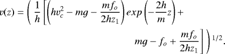 Mathematical equation: \begin{equation*}\begin{split}v(z) = \left(\ \frac{1}{h}\left[\left(hv_c^2 - mg - \frac{m f_o}{2 h z_1}\right) exp\left(-\frac{2h}{m}z\right) + \right. \right. \ \ \ \ \ \ \ \ \ \ \ \ \ \ \ \\\left. \left. mg - f_o + \frac{m f_o}{2 h z_1}\right]\ \right){}^{1/2}.\end{split}\end{equation*}