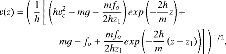 Mathematical equation: \begin{equation*}\begin{split}v(z) = \left(\ \frac{1}{h}\left[\ \left(hv_c^2 - mg - \frac{m f_o}{2 h z_1}\right) exp\left(-\frac{2h}{m}z\right) + \right. \right. \ \ \ \ \ \ \ \ \ \ \ \ \ \ \ \\\left. \left. mg - f_o + \frac{m f_o}{2 h z_1}exp\left(-\frac{2h}{m}\left(z-z_1\right)\right)\right]\ \right){}^{1/2}.\end{split}\end{equation*}
