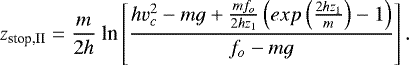 Mathematical equation: \begin{equation*}z_{\textrm{stop,II}} = \frac{m}{2h}\ \textrm{ln}\left[\frac{hv_c^2 - mg + \frac{m f_o}{2 h z_1}\left(exp\left(\frac{2hz_1}{m}\right)- 1\right)}{f_o - mg}\right].\end{equation*}