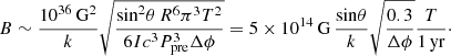 Mathematical equation: $$ \begin{aligned} B \sim \frac{10^{36}\,\mathrm{G^2}}{k} \sqrt{\frac{\mathrm{sin}^2 \theta \, R^6 \pi ^3 T^2}{6I c^3 P_{\rm pre}^3 \Delta \phi }} = 5 \times 10^{14}\,\mathrm{G}\,\frac{\mathrm{sin} \theta }{k} \sqrt{\frac{0.3}{\Delta \phi }}\frac{T}{1\,\mathrm{yr}}\cdot \end{aligned} $$