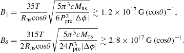 Mathematical equation: $$ \begin{aligned} \begin{aligned}&B_{\parallel } = \frac{35 T}{R_{\rm ns} \mathrm{cos}\theta } \sqrt{\frac{5 \pi ^3 c M_{\rm ns}}{6 P_{\rm pre}^3 |\Delta \phi |}} \gtrsim 1.2 \times 10^{17}\,\mathrm{G}\,{(\mathrm{cos} \theta )}^{-1}, \\&B_{\delta } = \frac{315 T}{2 R_{\rm ns} \mathrm{cos}\theta } \sqrt{\frac{5 \pi ^3 c M_{\rm ns}}{24 P_{\rm pre}^3 |\Delta \phi |}} \gtrsim 2.8 \times 10^{17}\,\mathrm{G}\,{(\mathrm{cos} \theta )}^{-1}. \end{aligned} \end{aligned} $$