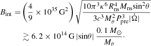 Mathematical equation: $$ \begin{aligned} \begin{aligned} B_{\rm int} =&\left(\frac{4}{9} \times 10^{35}\,\mathrm{G^2}\right) \sqrt{\frac{10 \pi ^3 \kappa ^6 R_{\rm ns}^4 M_{\rm ns} \mathrm{sin}^2 \theta }{3 c^3 M_{\theta }^2 P_{\rm pre}^3 |\dot{\Omega }|}}\\&\gtrsim 6.2 \times 10^{14}\,\mathrm{G}\,|\mathrm{sin} \theta |\, \frac{0.1\,M_{\odot }}{M_{\theta }}\cdot \end{aligned} \end{aligned} $$