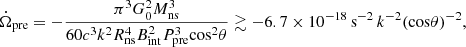 Mathematical equation: $$ \begin{aligned} \dot{\Omega }_{\rm pre} = -\frac{\pi ^3 G_0^2 M_{\rm ns}^3}{60 c^3 k^2 R_{\rm ns}^4 B_{\rm int}^2 P_{\rm pre}^3 \mathrm{cos}^2 \theta } \gtrsim -6.7 \times 10^{-18}\,\mathrm{s^{-2}}\,k^{-2} {(\mathrm{cos} \theta )}^{-2}, \end{aligned} $$