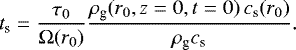 Mathematical equation: \begin{equation*}t_{\textrm{s}}= \frac{\tau_{0}}{\Omega(r_{0})} \frac{ \rho_{\textrm{g}}(r_{0},z=0,t=0)\, c_{\textrm{s}}(r_{0}) }{\rho_{\textrm{g}} c_{\textrm{s}} }. \end{equation*}