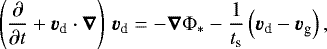 Mathematical equation: \begin{equation*} \left(\frac{\partial}{\partial t} + \vec{v}_{\textrm{d}}\cdot\vec{\nabla}\right) \, \vec{v}_{\textrm{d}} = -\vec{\nabla}\Phi_* - \frac{1}{t_{\textrm{s}}} \left(\vec{v}_{\textrm{d}} - \vec{v}_{\textrm{g}} \right),\end{equation*}