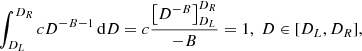$$ \begin{aligned} \int _{D_{L}}^{D_{R}}cD^{-B-1} \,\mathrm{d}D = c\frac{\left[ D^{-B} \right] _{D_{L}}^{D_{R}}}{-B} = 1 , \; D \in [D_{L}, D_{R}], \end{aligned} $$