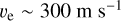 ${v_{\text{e}}} \sim 300\,{\text{m}}\,{{\text{s}}^{ - 1}}$
