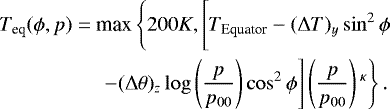\begin{align*} \begin{split} T_{\textrm{eq}}(\phi, p)= \ &\textrm{max}\left\{200 K, \left[T_{\textrm{Equator}} - (\Delta T)_y\sin^2\phi \vphantom{\left(\frac{p}{p_{00}}\right){}^{\kappa}} \right.\right.\\ &\left.\left.-(\Delta\theta)_z \log\left(\frac{p}{p_{00}}\right)\cos^2\phi\right]\left(\frac{p}{p_{00}}\right){}^{\kappa}\right\}. \end{split}\end{align*}