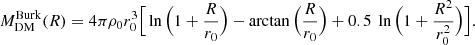 $$ \begin{aligned} M_{\mathrm{DM} }^{\mathrm{Burk} } (R) = 4 \pi \rho _{0} r_{0}^3 \Big [ \ln \Big (1+\frac{R}{r_{0}} \Big ) - \arctan \Big (\frac{R}{r_{0}} \Big ) + 0.5 \ \ln \Big (1+\frac{R^2}{r_{0}^2} \Big ) \Big ]. \end{aligned} $$