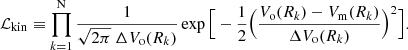 $$ \begin{aligned} \mathcal{L} _{\mathrm{kin}} \equiv \prod _{k = 1}^{\mathrm{N}} \frac{1}{\sqrt{2\pi } \ \Delta V_{\rm o}(R_{k})} \exp \Big [ -\frac{1}{2} \Big ( \frac{V_{\rm o}(R_{k}) - V_{\rm m} (R_{k})}{\Delta V_{\rm o}(R_{k})} \Big )^2 \Big ]. \end{aligned} $$
