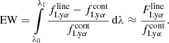 $$ \begin{aligned} \mathrm{EW} = \int \limits ^{\lambda _{1}}_{\lambda _{0}} \frac{ f^{\mathrm{line} }_{\mathrm{Ly} \alpha } - f^{\mathrm{cont} }_{\mathrm{Ly} \alpha } }{f^{\mathrm{cont} }_{\mathrm{Ly} \alpha }} \, \mathrm{d} \lambda \approx \frac{F^{\mathrm{line} }_{\mathrm{Ly} \alpha }}{f^{\mathrm{cont} }_{\mathrm{Ly} \alpha }} . \end{aligned} $$
