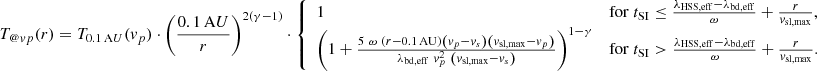 $$ \begin{aligned}&T_{@{ v}p}(r) = T_{0.1\,\mathrm AU}({ v}_p) \cdot \left( \frac{0.1\,\mathrm AU}{r} \right)^{2 (\gamma -1)} \cdot {\left\{ \begin{array}{ll} 1&\mathrm{for}\ t_{\rm SI} \le \frac{\lambda _{\rm HSS,eff} - \lambda _{\rm bd,eff}}{\omega } + \frac{r}{{ v}_{\rm sl,max}}, \\ \left( 1 + \frac{5\ \omega \ \left( r - 0.1\,\mathrm{AU} \right) \left({ v}_p - { v}_s \right) \left({ v}_{\rm sl,max} - { v}_p \right)}{ \lambda _{\rm bd,eff}\ { v}_p^2\ \left( { v}_{\rm sl,max} - { v}_s \right) } \right)^{1 - \gamma }&\mathrm{for}\ t_{\rm SI} > \frac{\lambda _{\rm HSS,eff} - \lambda _{\rm bd,eff}}{\omega } + \frac{r}{{ v}_{\rm sl,max}} . \end{array}\right.} \end{aligned} $$