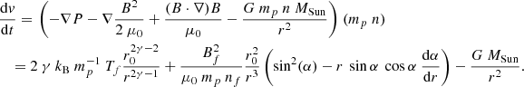 $$ \begin{aligned}&\frac{\mathrm{d}{ v}}{\mathrm{d}t} =\left. \left(-\nabla P - \nabla \frac{B^2}{2\ \mu _0} + \frac{(B \cdot \nabla ) B}{\mu _0} - \frac{G \ m_p\ n \ M_{\rm Sun}}{r^2}\right) \right. (m_p\ n) \nonumber \\&\quad = 2\ \gamma \ k_{\rm B} \ m_p^{-1} \ T_f \frac{r_0^{2 \gamma -2}}{r^{2\gamma -1}} + \frac{B_f^2}{\mu _0\ m_p\ n_f} \frac{r_0^2}{r^3} \left(\sin ^2(\alpha ) - r\ \sin \alpha \ \cos \alpha \ \frac{\mathrm{d}\alpha }{\mathrm{d}r} \right) - \frac{G \ M_{\rm Sun}}{r^2}. \end{aligned} $$