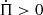$ \dot{\Pi} > 0 $