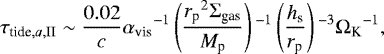 \begin{equation*} \tau_{\textrm{tide},a,\textrm{II}} \sim \frac{0.02}{c} {\alpha_{\textrm{vis}}}^{-1} \left(\frac{{r_{\textrm{p}}}^2\Sigma_{\textrm{gas}}}{M_{\textrm{p}}}\right){}^{-1} \left(\frac{h_{\textrm{s}}}{r_{\textrm{p}}} \right){}^{-3} {\Omega_{\textrm{K}}}^{-1},\end{equation*}