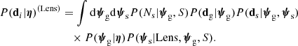 $$ \begin{aligned} { P}(\mathbf d _i|{\boldsymbol{\eta }})^{(\mathrm{Lens} )}&= \int \mathrm{d}\boldsymbol{\psi }_\mathrm{g} \mathrm{d}\boldsymbol{\psi }_\mathrm{s} { P}(N_{\mathrm{s} }|\boldsymbol{\psi }_\mathrm{g} ,S){ P}(\mathbf d _{\mathrm{g} }|\boldsymbol{\psi }_\mathrm{g} ){ P}(\mathbf d _{\mathrm{s} }|\boldsymbol{\psi }_\mathrm{g} ,\boldsymbol{\psi }_\mathrm{s} ) \nonumber \\&\quad \times { P}(\boldsymbol{\psi }_\mathrm{g} |{\boldsymbol{\eta }}){ P}(\boldsymbol{\psi }_\mathrm{s} |\mathrm{Lens},\boldsymbol{\psi }_\mathrm{g} ,S). \end{aligned} $$
