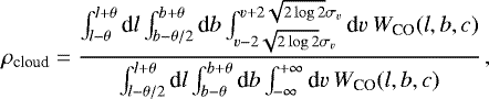 \begin{equation*} \rho_{\textrm{cloud}} =\frac{\int_{l-\theta}^{l+\theta} \textrm{d}l \int_{b-\theta/2}^{b+\theta} \textrm{d}b \int_{v-2\sqrt{2\log 2} \sigma_v}^{v+2\sqrt{2\log 2}\sigma_v} \textrm{d}v ~ W_{\textrm{CO}}(l,b,c)}{\int_{l-\theta/2}^{l+\theta} \textrm{d}l \int_{b-\theta}^{b+\theta} \textrm{d}b \int_{-\infty}^{+\infty} \textrm{d}v ~ W_{\textrm{CO}}(l,b,c)} \,, \end{equation*}