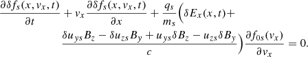 $$ \begin{aligned} \frac{\partial \delta f_{s}(x,{ v}_{x},t)}{\partial t}&+{ v}_{x}\frac{\partial \delta f_{s}(x,{ v}_{x},t)}{\partial x} +\frac{q_{s}}{m_{s}}\Bigl (\delta E_{x}(x,t)+ \nonumber \\&\frac{\delta u_{{ y}s}B_{z}-\delta u_{zs}B_{{ y}}+{u}_{{ y}s}\delta B_{z}-{u}_{zs}\delta B_{{ y}}}{c}\Bigr ) \frac{\partial f_{0s}({ v}_{x})}{\partial { v}_{x}}=0.\nonumber \\ \end{aligned} $$