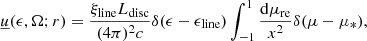 $$ \begin{aligned} \begin{aligned} \underline{u}(\epsilon , \Omega ; r) = \frac{\xi _{\rm line} L_{\rm disc}}{(4\pi )^2c} \delta (\epsilon - \epsilon _{\rm line}) \int _{-1}^{1}\frac{\mathrm{d}\mu _{\rm re}}{x^2} \delta (\mu - \mu _*), \end{aligned} \end{aligned} $$