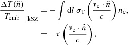 $$ \begin{aligned} \left.\frac{\Delta T(\hat{n})}{T_{\mathrm{cmb} }}\right|_{\mathrm{kSZ} }&= - \int \mathrm{d} l\ \sigma _{\mathrm{T} } \left(\frac{\boldsymbol{v}_{\mathrm{e} }\cdot \hat{n}}{c}\right) n_{\mathrm{e} } , \nonumber \\&= -\tau \left(\frac{\boldsymbol{v}_{\mathrm{e} }\cdot \hat{n}}{c}\right) , \end{aligned} $$