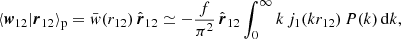 $$ \begin{aligned} \langle \boldsymbol{w}_{12}|\boldsymbol{r}_{12} \rangle _{\mathrm{p} } = \bar{w}(r_{12})\,\hat{\boldsymbol{r}}_{12} \simeq \displaystyle - \frac{f}{\pi ^2} \, \hat{\boldsymbol{r}}_{12} \int _0^{\infty } k \,j_1(k r_{12})\,P(k)\, \mathrm{d} k , \end{aligned} $$