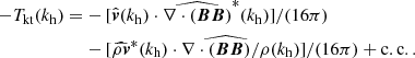 $$ \begin{aligned} \begin{aligned} -T_\mathrm{kt} (k_\mathrm{h} )=&-[\hat{\boldsymbol{v}}(k_\mathrm{h} )\cdot \widehat{\nabla \cdot (\boldsymbol{BB})}^*(k_\mathrm{h} )]/(16\pi )\\&-[\widehat{\rho \boldsymbol{v}}^*(k_\mathrm{h} )\cdot \widehat{\nabla \cdot (\boldsymbol{BB})/\rho }(k_\mathrm{h} )]/(16\pi )+\mathrm{c.c..} \end{aligned} \end{aligned} $$