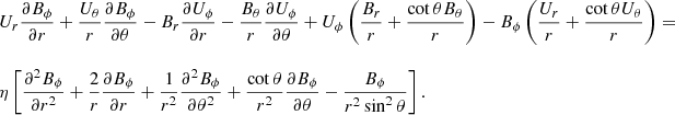 $$ \begin{aligned} \begin{array}{lll} U_r \displaystyle \frac{\partial B_{\phi }}{\partial r} + \displaystyle \frac{U_{\theta }}{r} \displaystyle \frac{\partial B_{\phi }}{\partial \theta } - B_r \displaystyle \frac{\partial U_{\phi }}{\partial r} - \displaystyle \frac{B_{\theta }}{r} \displaystyle \frac{\partial U_{\phi }}{\partial \theta } + U_{\phi } \left(\displaystyle \frac{B_r}{r} + \displaystyle \frac{\cot {\theta } B_{\theta }}{r} \right) - B_{\phi } \left(\displaystyle \frac{U_r}{r} + \displaystyle \frac{\cot {\theta } U_{\theta }}{r} \right) = \\ \\ \eta \left[\displaystyle \frac{\partial ^2 B_{\phi }}{\partial r^2} + \displaystyle \frac{2}{r} \displaystyle \frac{\partial B_{\phi }}{\partial r} + \displaystyle \frac{1}{r^2} \displaystyle \frac{\partial ^2 B_{\phi }}{\partial \theta ^2} + \displaystyle \frac{\cot {\theta }}{r^2} \displaystyle \frac{\partial B_{\phi }}{\partial \theta } - \displaystyle \frac{B_{\phi }}{r^2 \sin ^2 \theta } \right]. \end{array} \end{aligned} $$