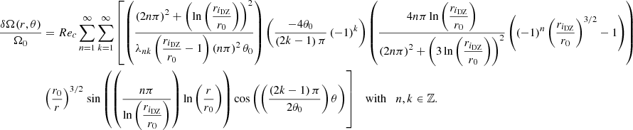 $$ \begin{aligned} \displaystyle \frac{\delta \Omega (r,\theta )}{\Omega _0}&= Re_c \sum _{n=1}^{\infty } \sum _{k=1}^{\infty } \left[ \left( \displaystyle \frac{\left(2n\pi \right)^2 + \left(\ln {\left(\displaystyle \frac{r_{i_{ \text{DZ}}}}{r_0}\right)} \right)^2}{\lambda _{nk} \left(\displaystyle \frac{r_{i_{\text{DZ}}}}{r_0}-1\right) \left(n\pi \right)^2 \theta _0 } \right) \left( \displaystyle \frac{-4 \theta _0}{\left(2k-1\right)\pi } \left(-1 \right)^{k} \right) \left( \displaystyle \frac{4 n \pi \ln {\left(\displaystyle \frac{r_{i_{ \text{DZ}}}}{r_0}\right)}}{\left(2n\pi \right)^2 + \left( 3\ln {\left(\displaystyle \frac{r_{i_{ \text{DZ}}}}{r_0}\right)} \right)^2} \left( \left(-1\right)^n \left(\displaystyle \frac{r_{i_{ \text{DZ}}}}{r_0}\right)^{3/2} - 1 \right) \right) \right.\nonumber \\& \left( \displaystyle \frac{r_0}{r} \right)^{3/2} \left.\sin {\left(\left(\displaystyle \frac{n \pi }{\ln {\left(\displaystyle \frac{r_{i_{ \text{DZ}}}}{r_0}\right)}}\right) \ln {\left(\displaystyle \frac{r}{r_0}\right)} \right)} \cos {\left(\left( \displaystyle \frac{\left(2k - 1\right) \pi }{2 \theta _0} \right) \theta \right)} \right] \normalsize \quad \mathrm{with} \quad n, k \in \mathbb{Z} . \end{aligned} $$