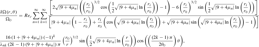 $$ \begin{aligned} \begin{array}{lll} \displaystyle \frac{\delta \Omega (r,\theta )}{\Omega _0} = Re_c \displaystyle \sum _{n=1}^{\infty } \displaystyle \sum _{k=1}^{\infty } \displaystyle \frac{\left[2 \sqrt{\left| 9 + 4 \mu _n \right|} \left(\left(\displaystyle \frac{r_i}{r_0}\right)^{3/2} \cos {\left(\displaystyle \frac{1}{2} \sqrt{\left| 9 + 4 \mu _n \right|} \ln {\left(\displaystyle \frac{r_i}{r_0}\right)} \right)} -1 \right) - 6 \left(\displaystyle \frac{r_i}{r_0}\right)^{3/2} \sin {\left(\displaystyle \frac{1}{2} \sqrt{\left| 9 + 4 \mu _n \right|} \ln {\left(\displaystyle \frac{r_i}{r_0}\right)}\right)} \right]}{\left[\left| 9 + 4 \mu _n \right| \left(1 - \displaystyle \frac{r_i}{r_0}\right) + \displaystyle \frac{r_i}{r_0} \left( \cos {\left(\sqrt{\left| 9 + 4 \mu _n \right|}\ln {\left(\displaystyle \frac{r_i}{r_0}\right)}\right)} + \sqrt{\left| 9 + 4 \mu _n \right|} \sin {\left(\sqrt{\left| 9 + 4 \mu _n \right|}\ln {\left(\displaystyle \frac{r_i}{r_0}\right)}\right)} - 1 \right) \right]} \\ \\ \displaystyle \frac{16 \left(1 + \left| 9 + 4 \mu _n \right|\right) \left(-1\right)^k}{\lambda _{nk} \left(2k-1\right) \left(9 + \left| 9 + 4 \mu _n \right|\right) \pi } \displaystyle \left(\frac{r_0}{r}\right)^{3/2} \sin {\left( \displaystyle \frac{1}{2} \sqrt{\left|9 + 4 \mu _n \right|} \ln {\left(\displaystyle \frac{r}{r_0}\right)} \right)} \cos {\left(\left( \displaystyle \frac{\left(2k - 1\right) \pi }{2 \theta _0} \right) \theta \right)} ,\end{array} \end{aligned} $$