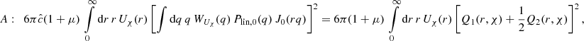$$ \begin{aligned} A:&\quad 6 \pi \hat{c} (1+\mu )\, \int \limits _0^{\infty } \mathrm{d}r \, r\,U_{\chi }(r) \left[\int \mathrm{d}q \,q \,W_{U_{\chi }}(q)\, P_{\text{lin},0}(q)\,J_0(rq)\right]^2 = 6 \pi (1+\mu )\, \int \limits _0^{\infty } \mathrm{d}r \, r\,U_{\chi }(r) \left[Q_1(r,\chi )+\frac{1}{2}Q_2(r,\chi ) \right]^2, \end{aligned} $$