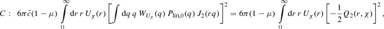 $$ \begin{aligned} C:&\quad 6 \pi \hat{c} (1-\mu )\, \int \limits _0^{\infty } \mathrm{d}r \, r\,U_{\chi }(r) \left[ \int \mathrm{d}q \,q \,W_{U_{\chi }}(q)\, P_{\text{lin},0}(q)\,J_2(rq)\right]^2 = 6 \pi (1-\mu )\, \int \limits _0^{\infty } \mathrm{d}r \, r\,U_{\chi }(r) \left[-\frac{1}{2}Q_2(r,\chi ) \right]^2, \end{aligned} $$