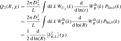 $$ \begin{aligned} Q_2(R,\chi )&= \frac{2\pi D_+^2}{L} \int \mathrm{d}k \,k \, W_{U_{\chi }}(k)\, \frac{\mathrm{d}}{\mathrm{d}\ln (r)} W_R^\text{th}(k) \, P_{\text{lin},0}(k) \nonumber \\&= \frac{2\pi D_+^2}{L} \int \mathrm{d}k \, k \, W_R^\text{th}(k) \frac{\mathrm{d}}{\mathrm{d}\ln (R)} W_R^\text{th}(k) P_{\text{lin},0}(k) \nonumber \\&= \frac{1}{2} \frac{\mathrm{d}}{\mathrm{d}\ln (R)} \left\langle \delta _{R,L}^2 \right\rangle (\chi ). \end{aligned} $$