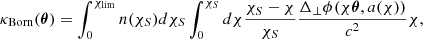 $$ \begin{aligned} \kappa _{\rm Born}(\boldsymbol{\theta })= \int _{0}^{\chi _{\rm lim}} n(\chi _S) d \chi _S \int _{0}^{\chi _S} d\chi \frac{\chi _S-\chi }{\chi _S} \frac{\Delta _{\perp }\phi (\chi \boldsymbol{\theta } ,a(\chi ))}{c^2} \chi , \end{aligned} $$