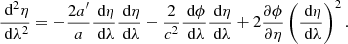 $$ \begin{aligned}&\frac{\text{ d}^2 \eta }{\text{ d}\lambda ^{2}} = -\frac{2a^{\prime }}{a}\frac{\text{ d}\eta }{\text{ d}\lambda }\frac{\text{ d}\eta }{\text{ d}\lambda } - \frac{2}{c^2}\frac{\text{ d}\phi }{\text{ d}\lambda }\frac{\text{ d}\eta }{\text{ d}\lambda } + 2\frac{\partial \phi }{\partial \eta }\left(\frac{\text{ d}\eta }{\text{ d}\lambda }\right)^2. \end{aligned} $$
