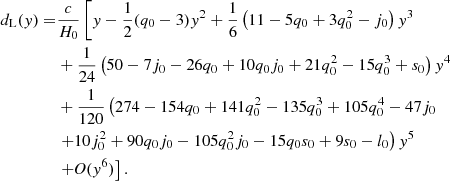 $$ \begin{aligned} d_{\mathrm{{L}}}({ y}) =&\frac{c}{H_{0}}\left[{ y} - \frac{1}{2}(q_{0} - 3){ y}^{2} + \frac{1}{6}\left(11-5q_{0} + 3q_{0}^{2} - j_{0}\right){ y}^{3}\right.\nonumber \\& + \frac{1}{24}\left(50 - 7j_{0}- 26q_{0} + 10q_{0}j_{0} + 21 q_{0}^{2} - 15q_{0}^{3} + s_{0}\right){ y}^{4} \nonumber \\& + \frac{1}{120}\left(274 - 154q_{0}+141q_{0}^{2}- 135q_{0}^{3} + 105q_{0}^{4} - 47j_{0}\right. \nonumber \\& \left.+ 10j_{0}^{2}+90q_{0}j_{0}-105q_{0}^{2}j_{0}-15q_{0}s_{0}+9s_{0}-l_{0}\right){ y}^5 \nonumber \\& \left.+ \textit{O}({ y}^6)\right]. \end{aligned} $$