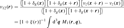 $$ \begin{aligned} {v}_{12}(\boldsymbol{r})&= \frac{\left\langle \left[1+\delta _g(\boldsymbol{x})\right]\left[1+\delta _g(\boldsymbol{x}+\boldsymbol{r})\right]\left[ {v}_z(\boldsymbol{x}+\boldsymbol{r})-{v}_z(\boldsymbol{x})\right] \right\rangle }{\left\langle \left[1+\delta _g(\boldsymbol{x})\right]\left[1+\delta _g(\boldsymbol{x}+\boldsymbol{r})\right] \right\rangle } \nonumber \\&= [1+\xi (r)]^{-1}\int \mathrm{d} ^3\boldsymbol{q} \ M_1(\boldsymbol{r}, \boldsymbol{q}), \end{aligned} $$