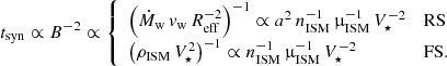 $$ \begin{aligned} t_{\rm syn} \propto B^{-2} \propto {\left\{ \begin{array}{ll} \left(\dot{M}_{\rm w}\,{v}_{\rm w}\,R_{\rm eff}^{-2}\right)^{-1} \propto a^2\,n_{\rm ISM}^{-1}\,\upmu _{\rm ISM}^{-1}\,V_\star ^{-2}&\mathrm{RS} \\ \left(\rho _{\rm ISM}\,V_\star ^2\right)^{-1} \propto n_{\rm ISM}^{-1}\,\upmu _{\rm ISM}^{-1}\,V_\star ^{-2}&\mathrm{FS}. \end{array}\right.} \end{aligned} $$