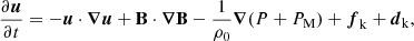 $$ \begin{aligned} \frac{\partial \boldsymbol{u}}{\partial t}&= -\boldsymbol{u}\cdot \boldsymbol{\nabla }\boldsymbol{u} + \mathbf B \cdot \boldsymbol{\nabla }\mathbf B - \frac{1}{\rho _0}\boldsymbol{\nabla }(P+P_{\rm M}) + \boldsymbol{f}_{\rm k} + \boldsymbol{d}_{\rm k} , \end{aligned} $$