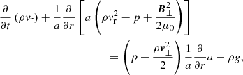 $$ \begin{aligned}&\frac{\partial }{\partial t}\left(\rho v_{\rm r}\right) + \frac{1}{a}\frac{\partial }{\partial r}\left[a\left(\rho v_{\rm r}^2 + p + \frac{{\boldsymbol{B}^2_\perp }}{2\mu _0}\right)\right] \nonumber \\&\qquad \qquad \qquad \qquad \qquad \qquad = \left(p + \frac{\rho {\boldsymbol{v}^2_\perp }}{2}\right)\frac{1}{a}\frac{\partial }{\partial r} a - \rho g, \end{aligned} $$