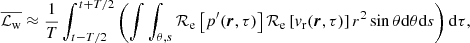 $$ \begin{aligned} \overline{\mathcal{L} _{\mathrm{w}}} \approx \frac{1}{T} \int _{t-T/2}^{t+T/2}\left(\int \int _{\theta ,s}\mathcal{R} _{\rm e} \left[ p^\prime (\boldsymbol{r},\tau )\right] \mathcal{R} _{\rm e}\left[ v_{\rm r} (\boldsymbol{r},\tau ) \right]r^2 \sin \theta \mathrm{d} \theta \mathrm{d} s \right)\mathrm{d} \tau , \end{aligned} $$